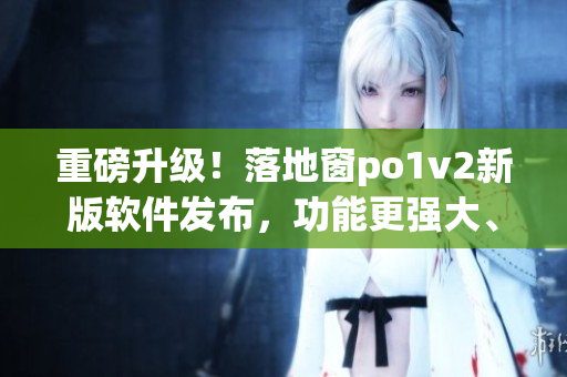 重磅升级！落地窗po1v2新版软件发布，功能更强大、操作更便捷
