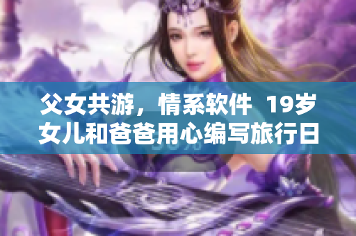 父女共游，情系软件  19岁女儿和爸爸用心编写旅行日志