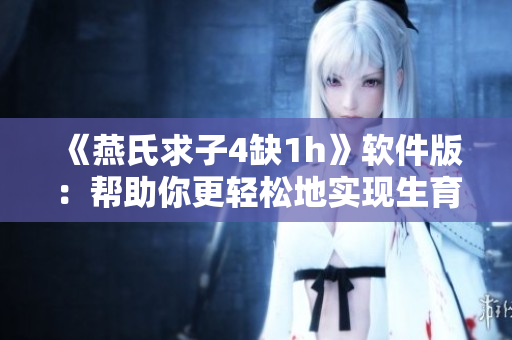 《燕氏求子4缺1h》软件版：帮助你更轻松地实现生育愿望的神器