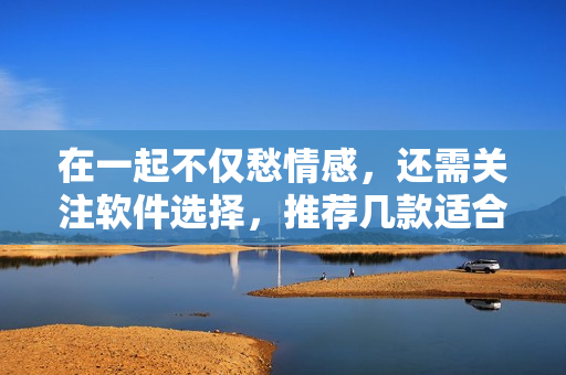 在一起不仅愁情感，还需关注软件选择，推荐几款适合情侣使用的软件！