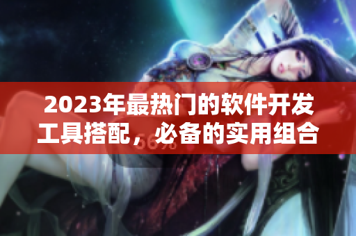 2023年最热门的软件开发工具搭配，必备的实用组合与技巧