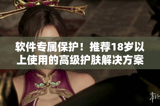 软件专属保护！推荐18岁以上使用的高级护肤解决方案