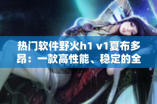 热门软件野火h1 v1夏布多昂：一款高性能、稳定的全新选择