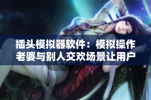 插头模拟器软件：模拟操作老婆与别人交欢场景让用户直观体验