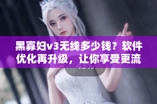 黑寡妇v3无线多少钱？软件优化再升级，让你享受更流畅体验！