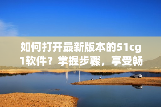 如何打开最新版本的51cg1软件？掌握步骤，享受畅快体验！