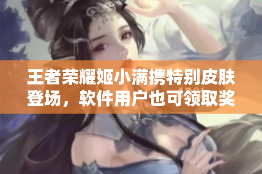 王者荣耀姬小满携特别皮肤登场，软件用户也可领取奖励！