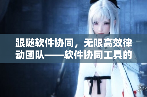 跟随软件协同，无限高效律动团队——软件协同工具的助力