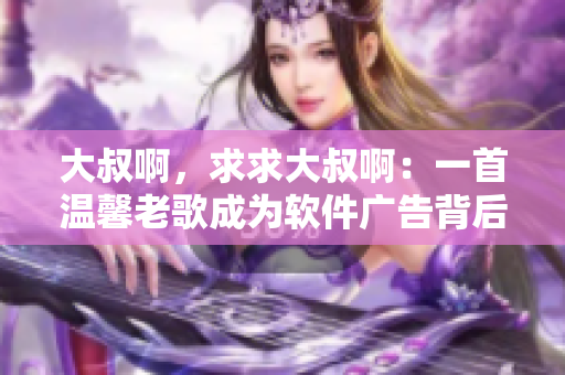 大叔啊，求求大叔啊：一首温馨老歌成为软件广告背后秘密