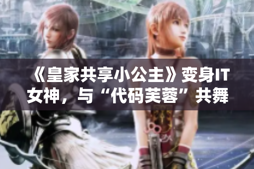 《皇家共享小公主》变身IT女神，与“代码芙蓉”共舞编程梦