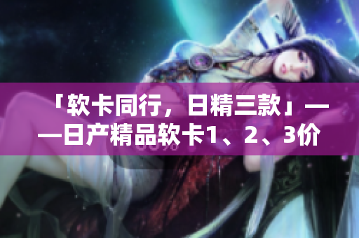 「软卡同行，日精三款」——日产精品软卡1、2、3价格一网打尽！