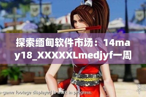 探索缅甸软件市场：14may18_XXXXXLmedjyf一周回顾