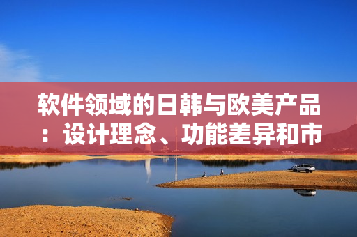 软件领域的日韩与欧美产品：设计理念、功能差异和市场优势的比较