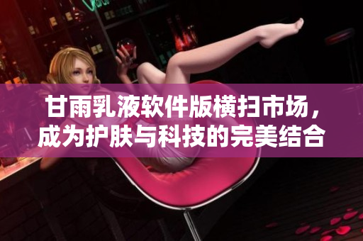 甘雨乳液软件版横扫市场，成为护肤与科技的完美结合！
