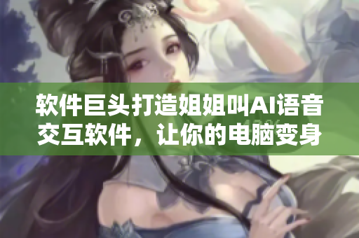 软件巨头打造姐姐叫AI语音交互软件，让你的电脑变身智能助手