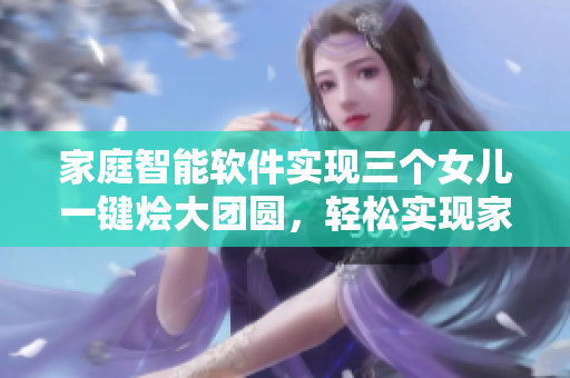 家庭智能软件实现三个女儿一键烩大团圆，轻松实现家庭聚会快乐畅享