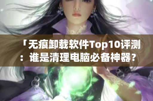 「无痕卸载软件Top10评测：谁是清理电脑必备神器？」