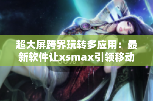 超大屏跨界玩转多应用：最新软件让xsmax引领移动时代