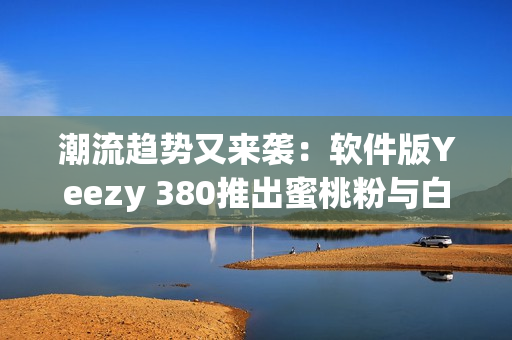 潮流趋势又来袭：软件版Yeezy 380推出蜜桃粉与白色鞋款