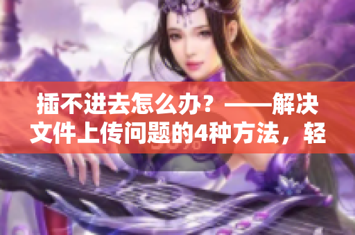 插不进去怎么办？——解决文件上传问题的4种方法，轻松解决软件烦恼！