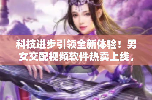 科技进步引领全新体验！男女交配视频软件热卖上线，提供真实互动体验
