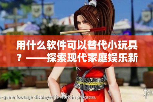 用什么软件可以替代小玩具？——探索现代家庭娱乐新趋势
