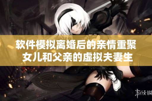 软件模拟离婚后的亲情重聚 女儿和父亲的虚拟夫妻生活真实可行吗