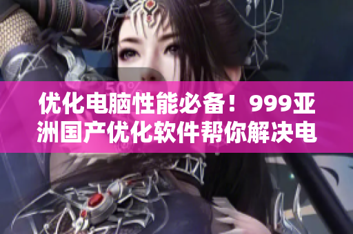 优化电脑性能必备！999亚洲国产优化软件帮你解决电脑卡顿问题