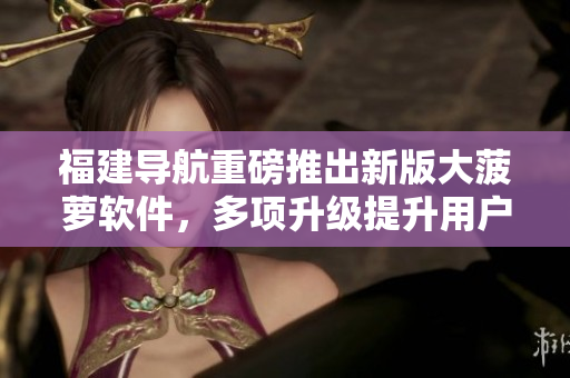 福建导航重磅推出新版大菠萝软件，多项升级提升用户体验！
