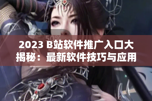 2023 B站软件推广入口大揭秘：最新软件技巧与应用全指南