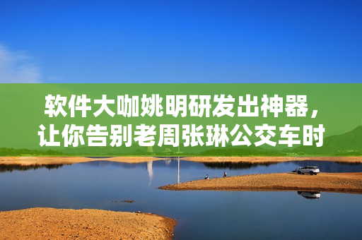 软件大咖姚明研发出神器，让你告别老周张琳公交车时代