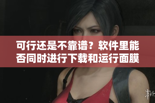 可行还是不靠谱？软件里能否同时进行下载和运行面膜呢？