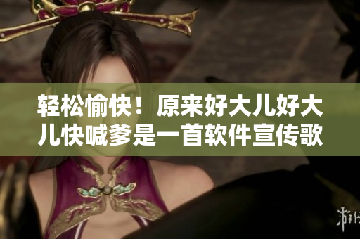 轻松愉快！原来好大儿好大儿快喊爹是一首软件宣传歌曲