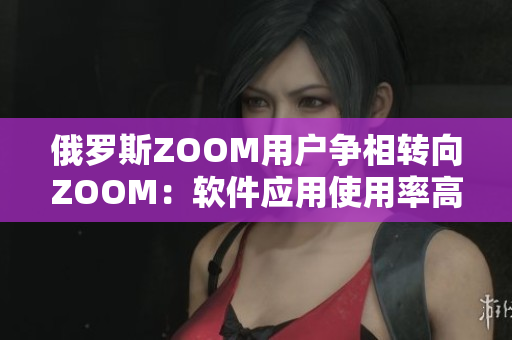 俄罗斯ZOOM用户争相转向ZOOM：软件应用使用率高企！
