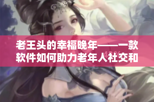老王头的幸福晚年——一款软件如何助力老年人社交和娱乐