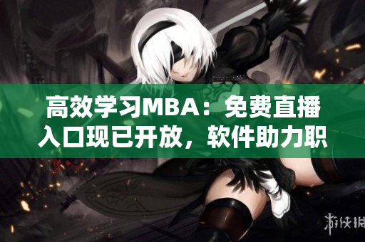 高效学习MBA：免费直播入口现已开放，软件助力职场精英速成商业智慧