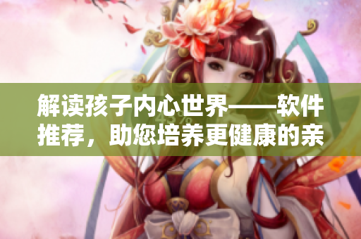 解读孩子内心世界——软件推荐，助您培养更健康的亲子关系