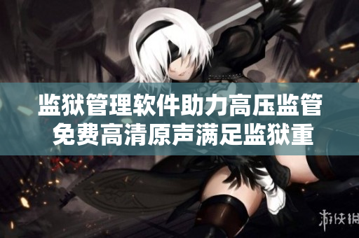 监狱管理软件助力高压监管 免费高清原声满足监狱重重难关