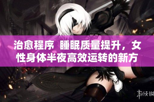 治愈程序  睡眠质量提升，女性身体半夜高效运转的新方式