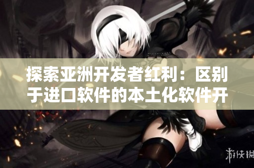 探索亚洲开发者红利：区别于进口软件的本土化软件开发精华