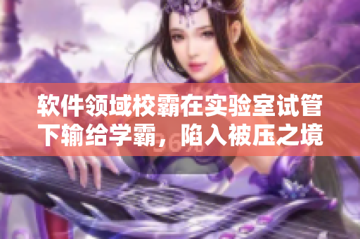 软件领域校霸在实验室试管下输给学霸，陷入被压之境