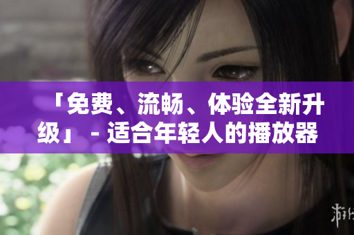 「免费、流畅、体验全新升级」 - 适合年轻人的播放器推荐