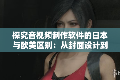 探究音视频制作软件的日本与欧美区别：从封面设计到后期渲染