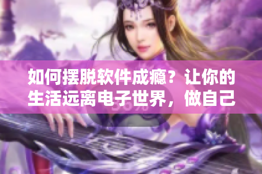 如何摆脱软件成瘾？让你的生活远离电子世界，做自己的主人！