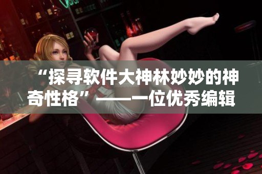 “探寻软件大神林妙妙的神奇性格”——一位优秀编辑的个性特质分析