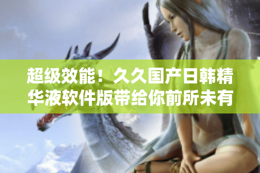超级效能！久久国产日韩精华液软件版带给你前所未有的系统优化体验