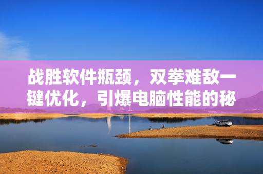 战胜软件瓶颈，双拳难敌一键优化，引爆电脑性能的秘密武器
