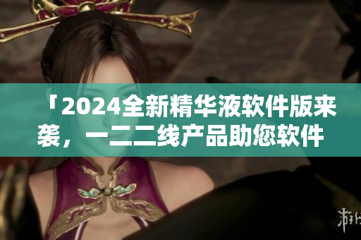 「2024全新精华液软件版来袭，一二二线产品助您软件升级」