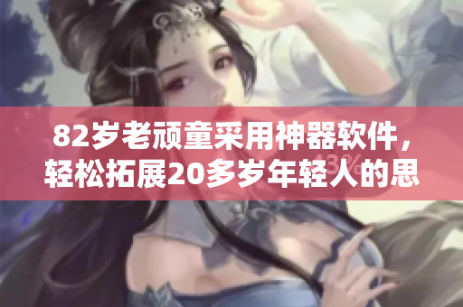 82岁老顽童采用神器软件，轻松拓展20多岁年轻人的思维跨度！