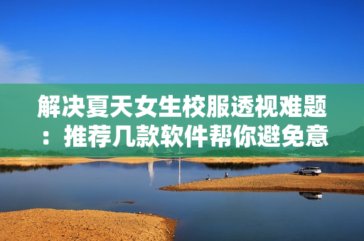 解决夏天女生校服透视难题：推荐几款软件帮你避免意外走光